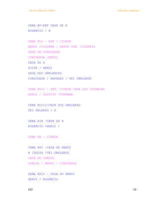 OS PECADOS DA TRIBO                         COELHO E MORAES




CENA XV-EXT CASA DE H
RUDENCIO / H


CENA XVI – EXT / CIDADE
HEROI /VIZINHA / RAPAZ COM   CICATRIZ
CASA DE CONSULESA
CONSULESA /HEROI
CASA DO H
ZULTA / HEROI
CASA DOS OBELARDOS
CONSULESA / RAPAZES / VEI OBELARDO


CENA XVII – EXT. CIDADE CASA DOS COURACAS
HEROI / OLDIVIO /TURUNXA


CENA XVIII-CASA DOS OBELARDO
VEI OBLARDO / H


CENA XIX –CASA DO H
RUDENCIO /HEROI /


CENA XX – CIDADE


CENA XXI –CASA DE HEROI
H /ZULTA /VEI OBELARDO
CASA DO CONSUL
CONSUL / HEROI / CONSULESA


CENA XXII – CASA DO HEROI
HEROI / RUDENCIO


103                                                   10
 