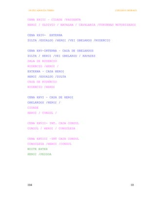 OS PECADOS DA TRIBO                             COELHO E MORAES



CENA XXIII – CIDADE /PASSEATA
HEROI / OLDIVIO / BATALHA / CAVALARIA /TURUNXAS MOTORIZADOS


CENA XXIV-     EXTERNA
ZULTA /EDUALDO /HEROI /VEI OBELARDO /RUDENCIO


CENA XXV-INTERNA – CASA DE OBELARDOS
ZULTA / HEROI /VEI OBELARDO / RAPAZES
SALA DE RUDENCIO
RUDENCIO /HEROI /
EXTERNA – CASA HEROI
HEROI /EDUALDO /ZULTA
CASA DE RUDENCIO
RUDENCIO /HEROI


CENA XXVI – CASA DE HEROI
OBELARDOS /HEROI /
CIDADE
HEROI / CONSUL /


CENA XXVII- INT. CASA CONSUL
CONSUL / HEROI / CONSULESA


CENA XXVIII –INT CASA CONSUL
CONSULESA /HEROI /CONSUL
NOITE EXTER
HEROI /PESSOA




104                                                       10
 