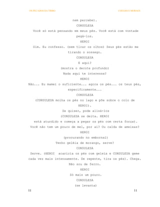 OS PECADOS DA TRIBO                                     COELHO E MORAES



                               nem percebe).
                                 CONSULESA
     Você só está pensando em meus pés. Você está com vontade
                                 pegá-los.
                                   HEROI
     Sim. Eu confesso. (sem tirar os olhos) Seus pés estão me
                            tirando o sossego.
                                 CONSULESA
                                  E aqui?
                        (mostra o decote profundo)
                          Nada aqui te interessa?
                                   HEROI
Não... Eu mamei o suficiente... agora os pés... os teus pés,
                            especificamente...
                                 CONSULESA
      (CONSULESA molha os pés no lago e põe sobre o colo de
                                  HEROI).
                         Se quiser, pode alisá-los
                        (CONSULESA se deita. HEROI
     está aturdido e começa a pegar os pés com certa força).
 Você não tem um pouco de mel, por aí? Ou calda de ameixas?
                                   HEROI
                          (procurando no embornal)
                      Tenho geléia de morango, serve?
                                 CONSULESA
 Serve. (HEROI         acaricia os pés com geleia e CONSULESA geme
cada vez mais intensamente. De repente, tira os pés). Chega.
                             Não sou de ferro.
                                   HEROI
                             Só mais um pouco.
                                 CONSULESA
                                (se levanta)
11                                                                11
 
