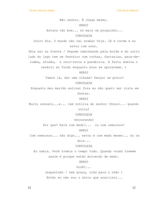OS PECADOS DA TRIBO                                   COELHO E MORAES



                      Não senhor. É chega mesmo.
                                HEROI
             Estava tão bom... só mais um pouquinho...
                              CONSULESA
     Outro dia. O mundo não vai acabar hoje. Já é tarde e eu
                           estou com sono.
(Ela sai na frente / Seguem caminhando pela borda e do outro
lado do lago tem um festeiro com tochas, fantasias, paus-de-
 rumba, afoxês,       e reco-recos e pandeiros. A festa domina o
         cenário ao fundo enquanto eles se aproximam. )
                                HEROI
            Vamos lá, dar uma olhada? Dançar um pouco?
                              CONSULESA
 Enquanto meu marido estiver fora eu não quero ser vista em
                               festas.
                                HEROI
Muito sensato...e... tem notícia do senhor Cônsul... quando
                                volta?
                              CONSULESA
                             (encarando)
          Por que? Está com medo?...       ou com remorsos?
                                HEROI
 Com remorsos... não digo... estou é com medo mesmo... Ou os
                               dois...
                              CONSULESA
     Eu sabia. Você tremia o tempo todo. Quando vocês tremem
              assim é porque estão morrendo de medo.
                                HEROI
                               Você?...
           (espantado / sem graça, olha para o chão )
             Então eu não sou o único que acariciei...


12                                                              12
 