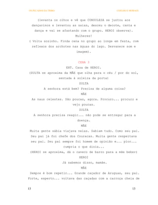 OS PECADOS DA TRIBO                                 COELHO E MORAES



        (levanta os olhos e vê que CONSULESA se juntou aos
     dançarinos e levantou as saias, desceu o decote, canta e
      dança e vai se afastando com o grupo. HEROI observa).
                               Mulheres!
( Volta sozinho. Finda cena no grupo ao longe em festa, com
     reflexos dos archotes nas águas do lago. Desvanece som e
                               imagem).


                                CENA 3
                          EXT. Casa de HEROI.
(ZULTA se aproxima da MÃE que olha para o céu / por do sol,
                      sentada à soleira da porta)
                                 ZULTA
           A senhora está bem? Precisa de alguma coisa?
                                  MÃE
     As naus celestes. São poucas, agora. Procuro... procuro e
                             vejo poucas.
                                 ZULTA
      A senhora precisa reagir... não pode se entregar para a
                                doença.
                                  MÃE
 Muita gente sábia viajava nelas. Sabiam tudo. Como seu pai.
 Seu pai já foi chefe dos Couracas. Muita gente respeitava
 seu pai. Seu pai sempre foi homem de opinião e... pior...
                        cumpria o que dizia...
 (HEROI se aproxima, dá o caneco de barro para a mãe beber)
                                 HEROI
                        Já sabemos disso, mamãe.
                                  MÃE
 Sempre é bom repetir... Grande caçador de Aruguas, seu pai.
Forte, esperto... voltava das caçadas com a carroça cheia de


13                                                            13
 