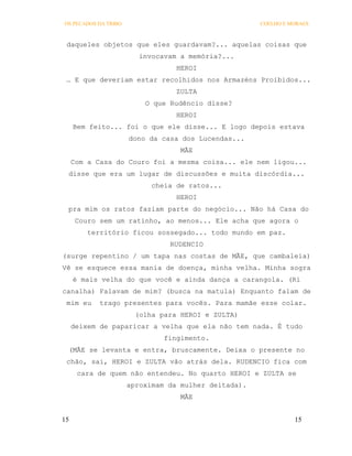 OS PECADOS DA TRIBO                                   COELHO E MORAES



 daqueles objetos que eles guardavam?... aquelas coisas que
                         invocavam a memória?...
                                  HEROI
 … E que deveriam estar recolhidos nos Armazéns Proibidos...
                                  ZULTA
                          O que Rudêncio disse?
                                  HEROI
     Bem feito... foi o que ele disse... E logo depois estava
                      dono da casa dos Lucendas...
                                   MÃE
     Com a Casa do Couro foi a mesma coisa... ele nem ligou...
 disse que era um lugar de discussões e muita discórdia...
                            cheia de ratos...
                                  HEROI
 pra mim os ratos faziam parte do negócio... Não há Casa do
      Couro sem um ratinho, ao menos... Ele acha que agora o
         território ficou sossegado... todo mundo em paz.
                                RUDENCIO
(surge repentino / um tapa nas costas de MÃE, que cambaleia)
Vê se esquece essa mania de doença, minha velha. Minha sogra
     é mais velha do que você e ainda dança a carangola. (Ri
canalha) Falavam de mim? (busca na matula) Enquanto falam de
 mim eu     trago presentes para vocês. Para mamãe esse colar.
                        (olha para HEROI e ZULTA)
     deixem de paparicar a velha que ela não tem nada. É tudo
                               fingimento.
 (MÃE se levanta e entra, bruscamente. Deixa o presente no
 chão, sai, HEROI e ZULTA vão atrás dela. RUDENCIO fica com
      cara de quem não entendeu. No quarto HEROI e ZULTA se
                      aproximam da mulher deitada).
                                   MÃE


15                                                              15
 