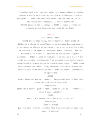 OS PECADOS DA TRIBO                                    COELHO E MORAES



 Prometam para mim. ... não quero ser evaporada... prometam
     (HEROI e ZULTA se olham) eu sei que é arriscado... que é
perigoso... (MÃE implora) mas vocês têm que dar um jeito...
            Não quero ser evaporada... Vocês prometem?
      (HEROI promete com a cabeça e ZULTA o segue / vemos em
           segundo plano Rudencio que olha lá de fora)


                                  CENA 4
                             EXT. TARDE. MATA
       (HEROI passa pela mata, entre árvores, carregando um
 fichário e chega no semi/deserto em ruínas. Desenha sempre
preocupado se alguém se aproxima / um e outro abrulho e ele
     se esconde / De repente batuques. HEROI curioso , sem se
       mostrar olha o que é.     Percebe de outro lado algumas
pessoas... deixa a área do batuque e se dirige a elas / que
estão na estrada conversando / as pessoas usam manto branco
professoral e alguns amtos na cabeça como coroa / Tales anda
 pela estrada de terra. Olha, Observa. Curioso e distraído.
 Procura tudo onde encontra água. Mexe no barro. Anaxímenes
                               se aproxima)
                                  HEROI
 Vocês sabem do que se trata.... (apontando para o lado das
                      ruinas de onde veio) logo alí?
                                ANAXÍMENES
(olhando o HEROI) Quem é você? (para Tales) Ei... Fenício...
                           quem é esse sujeito?
                                  TALES
            (se vira / acena com a mão e sorri jovial)
                                ANEXÍMENES
                              (Para o HEROI)
 Que faz aqui fora na estrada? Não é melhor voltar para sua
                             casa, ô menino?
16                                                               16
 