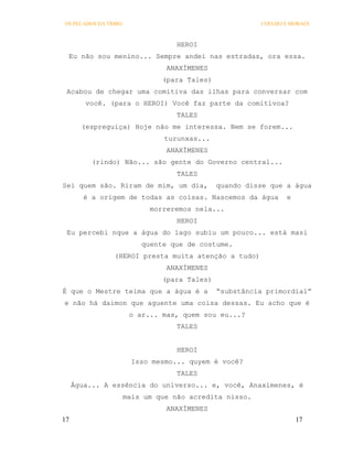 OS PECADOS DA TRIBO                                     COELHO E MORAES



                                   HEROI
 Eu não sou menino... Sempre andei nas estradas, ora essa.
                                ANAXÍMENES
                               (para Tales)
 Acabou de chegar uma comitiva das ilhas para conversar com
        você. (para o HEROI) Você faz parte da comitivoa?
                                   TALES
       (espreguiça) Hoje não me interessa. Nem se forem...
                                turunxas...
                                ANAXÍMENES
          (rindo) Não... são gente do Governo central...
                                   TALES
Sei quem são. Riram de mim, um dia,           quando disse que a água
        é a origem de todas as coisas. Nascemos da água        e
                            morreremos nela...
                                   HEROI
 Eu percebi nque a água do lago subiu um pouco... está masi
                          quente que de costume.
                (HEROI presta muita atenção a tudo)
                                ANAXÍMENES
                               (para Tales)
É que o Mestre teima que a água é a           “substância primordial”
e não há daimon que aguente uma coisa dessas. Eu acho que é
                       o ar... mas, quem sou eu...?
                                   TALES


                                   HEROI
                        Isso mesmo... quyem é você?
                                   TALES
     Água... A essência do universo... e, você, Anaxímenes, é
                      mais um que não acredita nisso.
                                ANAXÍMENES
17                                                                 17
 