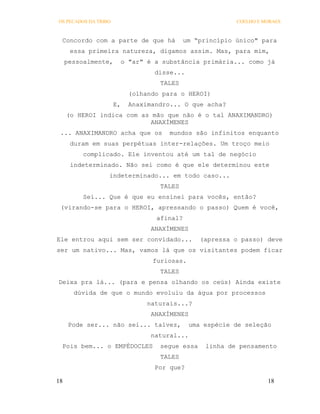 OS PECADOS DA TRIBO                                      COELHO E MORAES



 Concordo com a parte de que há            um “princípio único" para
      essa primeira natureza, digamos assim. Mas, para mim,
     pessoalmente,     o "ar" é a substância primária... como já
                                  disse...
                                   TALES
                           (olhando para o HEROI)
                      E,   Anaximandro... O que acha?
     (o HEROI indica com as mão que não é o tal ANAXIMANDRO)
                            ANAXÍMENES
 ... ANAXIMANDRO acha que os          mundos são infinitos enquanto
      duram em suas perpétuas inter-relações. Um troço meio
          complicado. Ele inventou até um tal de negócio
      indeterminado. Não sei como é que ele determinou este
                  indeterminado... em todo caso...
                                   TALES
          Sei... Que é que eu ensinei para vocês, então?
 (virando-se para o HEROI, apressando o passo) Quem é você,
                                  afinal?
                                 ANAXÍMENES
Ele entrou aqui sem ser convidado...            (apressa o passo) deve
ser um nativo... Mas, vamos lá que os visitantes podem ficar
                                 furiosas.
                                   TALES
Deixa pra lá... (para e pensa olhando os ceús) Ainda existe
       dúvida de que o mundo evoluiu da água por processos
                                naturais...?
                                 ANAXÍMENES
      Pode ser... não sei... talvez,         uma espécie de seleção
                                 natural...
 Pois bem... o EMPÉDOCLES          segue essa    linha de pensamento
                                   TALES
                                  Por que?

18                                                                 18
 