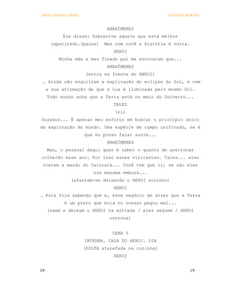 OS PECADOS DA TRIBO                                  COELHO E MORAES



                               ANAXÍMENES
           Ele disse: Sobrevive aquele que está melhor
       capacitado.(pausa)     Mas com você a história é outra.
                                 HEROI
          Minha mãe e meu finado pai me ensinaram que...
                               ANAXÍMENES
                       (entra na frente do HEROI)
 … Ainda não engoliram a explicação do eclipse do Sol, e nem
     a sua afirmação de que a Lua é iluminada pelo mesmo Sol.
     Todo mundo acha que a Terra está no meio do Universo...
                                 TALES
                                  (ri)
Ousados... É apenas meu esforço em buscar o princípio único
da explicação do mundo. Uma espécie de campo unificado, se é
                      que eu posso falar assim...
                               ANAXÍMENES
     Mas, o pessoal daqui quer é saber o quanto de azeitonas
colherão esse ano. Por isso esses visitantes. Tales... eles
 vieram a mando do Caincara... Você tem que ir, se não eles
                          nos mandam embora...
               (afastam-se deixando o HEROI sozinho)
                                 HEROI
… Pois fica sabendo que e, esse negócio de dizer que a Terra
            é um prato que boia no oceano pegou mal...
     (saem e deixam o HEROI na estrada / eles seguem / HEROI
                                retorna)


                                 CENA 5
                      INTERNA. CASA DO HEROI. DIA
                      (ZULTA atarefada na cozinha)
                                 HEROI


19                                                               19
 