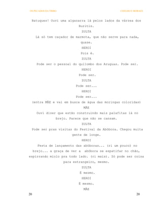 OS PECADOS DA TRIBO                                  COELHO E MORAES



 Batuques! Ouvi uma algazarra lá pelos lados da várzea dos
                              Buritis.
                                 ZULTA
      Lá só tem caçador de marmota, que não serve para nada,
                                 quase.
                                 HEROI
                                 Pois é.
                                 ZULTA
       Pode ser o pessoal do quilombo dos Aruguas. Pode ser.
                                 HEROI
                              Pode ser.
                                 ZULTA
                            Pode ser...
                                 HEROI
                            Pode ser...
 (entra MÃE e vai em busca de água das moringas coloridas)
                                  MÃE
       Ouvi dizer que estão construindo mais palafitas lá no
                  brejo. Parece que não se cansam.
                                 ZULTA
 Pode ser pras visitas do Festival da Abóbora. Chegou muita
                          gente de longe.
                                 HEROI
       Festa de lançamento das abóboras... (ri um pouco) no
     brejo... a graça de ver a    abóbora se espatifar no chão,
espirrando miolo pra todo lado. (ri mais). Só pode ser coisa
                      para estrangeiro, mesmo.
                                 ZULTA
                              É mesmo.
                                 HEROI
                              É mesmo.
                                  MÃE
20                                                             20
 