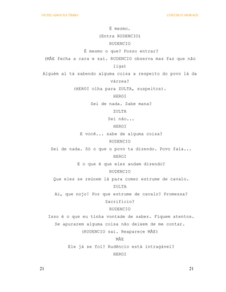 OS PECADOS DA TRIBO                                     COELHO E MORAES



                                 É mesmo.
                             (Entra RUDENCIO)
                                 RUDENCIO
                       É mesmo o que? Posso entrar?
 (MÃE fecha a cara e sai. RUDENCIO observa mas faz que não
                                  liga)
 Alguém aí tá sabendo alguma coisa a respeito do povo lá da
                                 várzea?
                (HEROI olha para ZULTA, suspeitos).
                                  HEROI
                          Sei de nada. Sabe mana?
                                  ZULTA
                                Sei não...
                                  HEROI
                      E você... sabe de alguma coisa?
                                 RUDENCIO
      Sei de nada. Só o que o povo ta dizendo. Povo fala...
                                  HEROI
                  E o que é que eles andam dizendo?
                                 RUDENCIO
       Que eles se reúnem lá para comer estrume de cavalo.
                                  ZULTA
       Ai, que nojo! Por que estrume de cavalo? Promessa?
                               Sacrifício?
                                 RUDENCIO
     Isso é o que eu tinha vontade de saber. Fiquem atentos.
       Se apurarem alguma coisa não deixem de me contar.
                      (RUDENCIO sai. Reaparece MÃE)
                                   MÃE
             Ele já se foi? Rudêncio está intragável?
                                  HEROI


21                                                                21
 