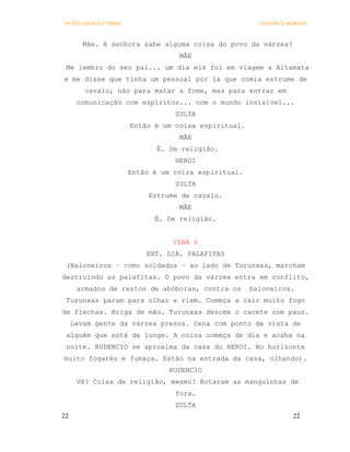 OS PECADOS DA TRIBO                                    COELHO E MORAES



        Mãe. A senhora sabe alguma coisa do povo da várzea?
                                  MÃE
 Me lembro do seu pai... um dia ele foi em viagem a Altamata
e me disse que tinha um pessoal por lá que comia estrume de
        cavalo, não para matar a fome, mas para entrar em
      comunicação com espíritos... com o mundo invisível...
                                 ZULTA
                      Então é um coisa espiritual.
                                  MÃE
                             É. De religião.
                                 HEROI
                      Então é um coisa espiritual.
                                 ZULTA
                           Estrume de cavalo.
                                  MÃE
                            É. De religião.


                                 CENA 6
                          EXT. DIA. PALAFITAS
 (Baloneiros – como soldados – ao lado de Turunxas, marcham
destruindo as palafitas. O povo da várzea entra em conflito,
      armados de restos de abóboras, contra os       baloneiros.
 Turunxas param para olhar e riem. Começa a cair muito fogo
de flechas. Briga de mão. Turunxas descem o cacete com paus.
     Levam gente da várzea presos. Cena com ponto de vista de
 alguém que está de longe. A coisa começa de dia e acaba na
 noite. RUDENCIO se aproxima da casa do HEROI. No horizonte
muito fogaréu e fumaça. Estão na entrada da casa, olhando).
                                RUDENCIO
      Vê? Coisa de religião, mesmo? Botaram as manguinhas de
                                 fora.
                                 ZULTA
22                                                               22
 