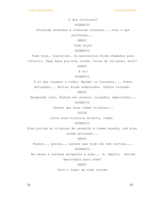 OS PECADOS DA TRIBO                                   COELHO E MORAES



                            O que aconteceu?
                               RUDENCIO
        Atacaram fazendas e roubaram crianças... isso o que
                             aconteceu...
                                 HEROI
                               Tudo hoje?
                               RUDENCIO
     Tudo hoje. (senta-se). Os baloneiros foram chamados para
intervir. Pega água pra mim, Zulma. Coisa de religião, hein?
                                 HEROI
                                 E aí?
                               RUDENCIO
      E aí que caçamos a todos. Mandei os Turunxas.... Fomos
      obrigados... Muitos foram evaporados. Sobrou ninguém.
                                 HEROI
 Exagerado isso. Podiam ser presos, julgados, deportados...
                               RUDENCIO
                  Parece que eles comem crianças...
                                 ZULTA
                Conta essa história direito, irmão.
                               RUDENCIO
Eles pintam as crianças de vermelho e comem assada, com elas
                           ainda gritando...
                                 HEROI
      Parece... parece... parece que você não tem certeza....
                               RUDENCIO
     Às vezes a certeza atrapalha a ação... e, depois,      seriam
                         deportados para onde?
                                 HEROI
                      Para o lugar de onde vieram.




23                                                              23
 