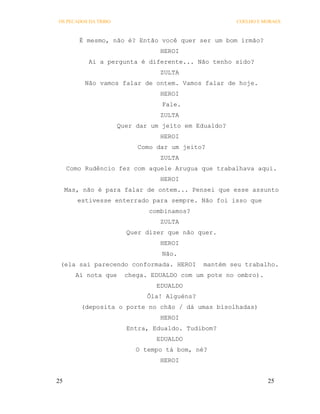 OS PECADOS DA TRIBO                                   COELHO E MORAES



         É mesmo, não é? Então você quer ser um bom irmão?
                                 HEROI
           Ai a pergunta é diferente... Não tenho sido?
                                 ZULTA
          Não vamos falar de ontem. Vamos falar de hoje.
                                 HEROI
                                  Fale.
                                 ZULTA
                      Quer dar um jeito em Edualdo?
                                 HEROI
                           Como dar um jeito?
                                 ZULTA
     Como Rudêncio fez com aquele Arugua que trabalhava aqui.
                                 HEROI
     Mas, não é para falar de ontem... Pensei que esse assunto
        estivesse enterrado para sempre. Não foi isso que
                              combinamos?
                                 ZULTA
                        Quer dizer que não quer.
                                 HEROI
                                  Não.
 (ela sai parecendo conformada. HEROI         mantém seu trabalho.
        Aí nota que    chega. EDUALDO com um pote no ombro).
                                EDUALDO
                              Ôla! Alguéns?
         (deposita o porte no chão / dá umas bisolhadas)
                                 HEROI
                        Entra, Edualdo. Tudibom?
                                EDUALDO
                           O tempo tá bom, né?
                                 HEROI


25                                                              25
 