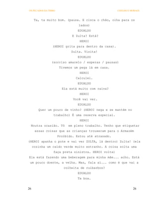 OS PECADOS DA TRIBO                                   COELHO E MORAES



      Ta, ta muito bom. (pausa. E cisca o chão, olha para os
                                 lados)
                                 EDUALDO
                              E Zulta? Está?
                                  HEROI
                 (HEROI grita para dentro da casa).
                             Zulta. Visita!
                                 EDUALDO
                (sorriso amarelo / esperas / pausas)
                       Tivemos um pega lá em casa.
                                  HEROI
                                Calculei.
                                 EDUALDO
                        Ela está muito com raiva?
                                  HEROI
                              Você vai ver.
                                 EDUALDO
        Quer um pouco de vinho? (HEROI nega e se mantém no
                 trabalho) É uma reserva especial.
                                  HEROI
 Noutra ocasião. Tô        em pleno trabalho. Tenho que etiquetar
      essas coisas que as crianças trouxeram para o Armazém
                      Proibido. Estou até atrasado.
(HEROI apanha o pote e vai ver ZULTA, lá dentro) Zulta! (ela
     cozinha um caldo verde muito estranho. A coisa solta uma
                 faça preta sinistra. HEROI volta)
Ela está fazendo uma beberagem para minha mãe... acho. Está
 um pouco doente, a velha. Mas, fala aí... como é que vai a
                         colheita de ruibarbos?
                                 EDUALDO
                                 Ta boa.


26                                                              26
 