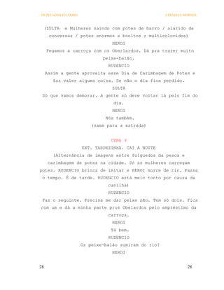 OS PECADOS DA TRIBO                                    COELHO E MORAES



 (ZULTA     e Mulheres saindo com potes de barro / alarido de
      conversas / potes enormes e bonitos ; multicoloridos)
                                  HEROI
     Pegamos a carroça com os Oberlardos. Dá pra trazer muito
                              peixe-balão.
                                RUDENCIO
     Assim a gente aproveita esse Dia de Carimbagem de Potes e
        faz valer alguma coisa. Se não o dia fica perdido.
                                  ZULTA
 Só que vamos demorar. A gente só deve voltar lá pelo fim do
                                  dia.
                                  HEROI
                               Nós também.
                          (saem para a estrada)


                                 CENA 9
                      EXT. TARDEZINHA. CAI A NOITE
        (Alternância de imagens entre folguedos da pesca e
      carimbagem de potes na cidade. Só as mulheres carregam
potes. RUDENCIO brinca de imitar e HEROI morre de rir. Passa
 o tempo. É de tarde. RUDENCIO está meio tonto por causa da
                                canilha)
                                RUDENCIO
 Faz o seguinte. Precisa me dar peixe não. Tem só dois. Fica
com um e dá a minha parte pros Obelardos pelo empréstimo da
                                carroça.
                                  HEROI
                                 Tá bem.
                                RUDENCIO
                      Os peixe-balão sumiram do rio?
                                  HEROI


28                                                               28
 
