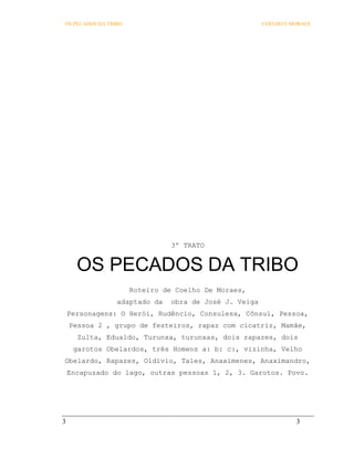 OS PECADOS DA TRIBO                                    COELHO E MORAES




                                3º TRATO


      OS PECADOS DA TRIBO
                      Roteiro de Coelho De Moraes,
                 adaptado da   obra de José J. Veiga
    Personagens: O Herói, Rudêncio, Consulesa, Cônsul, Pessoa,
    Pessoa 2 , grupo de festeiros, rapaz com cicatriz, Mamãe,
      Zulta, Edualdo, Turunxa, turunxas, dois rapazes, dois
     garotos Obelardos, três Homens a: b: c:, vizinha, Velho
Obelardo, Rapazes, Oldívio, Tales, Anaxímenes, Anaximandro,
    Encapuzado do lago, outras pessoas 1, 2, 3. Garotos. Povo.




3                                                                3
 