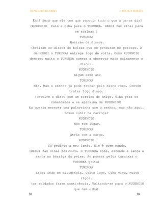 OS PECADOS DA TRIBO                                COELHO E MORAES



     Êhh! Será que ele tem que repetir tudo o que a gente diz?
(RUDENCIO      fala e olha para o TURUNXA. HEROI faz sinal para
                           se acalmar.)
                              TURUNXA
                         Mostrem os discos.
 (Retiram os discos de bolsas que se penduram no pescoço. A
     de HEROI o TURUNXA entrega logo de volta. Como RUDENCIO
demorou muito o TURUNXA começa a observar mais calmamente o
                              disco).
                             RUDENCIO
                           Algum erro aí?
                              TURUNXA
     Não. Mas o senhor já pode trocar pelo disco roxo. Convém
                        tratar logo disso.
      (devolve o disco com um sorriso de amigo. Olha para os
               comandados e se aproxima de RUDENCIO)
Eu queria merecer uma palavrinha com o senhor, mas não aqui.
                      Posso subir na carroça?
                             RUDENCIO
                           Não tem lugar.
                              TURUNXA
                         Atrás com a carga.
                             RUDENCIO
             Só pedindo a meu irmão. Ele é quem manda.
(HEROI faz sinal positivo. O TURUNXA sobe, esconde a lança e
      senta na barriga do peixe. Ao passar pelos turunxas o
                          TURUNXA grita)
                              TURUNXA
      Estou indo em diligência. Volto logo. Olho vivo. Muito
                              rigor.
 (os soldados fazem continência. Voltando-se para o RUDENCIO
                           que nem olha)
30                                                           30
 