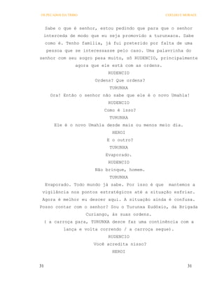 OS PECADOS DA TRIBO                                  COELHO E MORAES



     Sabe o que é senhor, estou pedindo que para que o senhor
 interceda de modo que eu seja promovido a turunxaca. Sabe
     como é. Tenho família, já fui preterido por falta de uma
     pessoa que se interessasse pelo caso. Uma palavrinha do
senhor com seu sogro pesa muito, sô RUDENCIO, principalmente
                 agora que ele está com as ordens.
                              RUDENCIO
                         Ordens? Que ordens?
                               TURUNXA
       Ora! Então o senhor não sabe que ele é o novo Umahla!
                              RUDENCIO
                             Como é isso?
                               TURUNXA
        Ele é o novo Umahla desde mais ou menos meio dia.
                                HEROI
                              E o outro?
                               TURUNXA
                             Evaporado.
                              RUDENCIO
                         Não brinque, homem.
                               TURUNXA
     Evaporado. Todo mundo já sabe. Por isso é que    mantemos a
 vigilância nos pontos estratégicos até a situação esfriar.
 Agora é melhor eu descer aqui. A situação ainda é confusa.
Posso contar com o senhor? Sou o Turunxa Eudóxio, da Brigada
                      Curiango, às suas ordens.
 ( a carroça para, TURUNXA desce faz uma continência com a
            lança e volta correndo / a carroça segue).
                              RUDENCIO
                         Você acredita nisso?
                                HEROI


31                                                             31
 