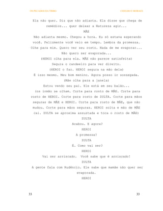 OS PECADOS DA TRIBO                                 COELHO E MORAES



     Ela não quer. Diz que não adianta. Ela disse que chega de
            remédios... quer deixar a Natureza agir...
                                  MÃE
     Não adianta mesmo. Chegou a hora. Eu só estava esperando
     você. Felizmente você veio em tempo. Lembra da promessa.
 Olhe para mim. Quero ver seu rosto. Nada de me evaporar...
                      Não quero ser evaporada...
         (HEROI olha para ela. MÃE não parece satisfeita)
               Segura o candeeiro para ver direito.
             (HEROI o faz. HEROI segura na mão dela)
     É isso mesmo. Meu bom menino. Agora posso ir sossegada.
                       (Mãe olha para a janela)
          Estou vendo seu pai. Ele está em seu balão...
      (os irmão se olham. Corte para rosto de MÃE. Corte para
 rosto de HEROI. Corte para rosto de ZULTA. Corte para mãos
     seguras de MÃE e HEROI. Corte para rosto de MÃE, que não
     mudou. Corte para mãos seguras. HEROI solta e mão de MÃE
     cai. ZULTA se aproxima assustada e toca o rosto de MÃE)
                                 ZULTA
                           Acabou. E agora?
                                 HEROI
                             A promessa?
                                 ZULTA
                           É. Como vai ser?
                                 HEROI
          Vai ser arriscado.    Você sabe que é arriscado!
                                 ZULTA
 A gente fala com Rudêncio. Ele sabe que mamãe não quer ser
                               evaporada.
                                 HEROI




33                                                            33
 