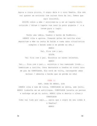 OS PECADOS DA TRIBO                               COELHO E MORAES



 Agora a cosia piorou. O sogro dele é o novo Umahla. Ele não
     vai querer se arriscar com coisas fora da lei. Temos que
                          agir sozinhos.
       (ZULTA cobre a mãe / envolvem-na a em um tapete muito
 colorido / botam o tapete num vaso ou pote gigante /        e a
                        levam para o lago).
                               ZULTA
           Tenho uma idéia. Usamos o balão de Rudêncio.
       (HEROI olha e aprova. Tomando goles de canilha eles
 depositam a mãe na cesta do balão e numa cena ritualística
             simples o balão sobe e se perde no céu.)
                               HEROI
                        Vai. Fica com o pai.
                               ZULTA
          Vai fica com o pai. Encontra as naves celestes.
                               HEROI
 Vai... fica com o pai... encontra o teu namorado lindo...
 (emborcam a canilha. Cena desvanece e reabre no rosto cara
     de pau da CONSULESA. Ela está de volta, carregando umas
          bolsas / observa o balão que se perde no céu)


                              CENA 11
                      EXT. CASA DO HEROI. DIA
 (HEROI olha e nem dá trela. CONSULESA se senta, sem jeito.
HEROI trabalha em um estilingue. CONSULESA levanta as pernas
     e esfrega um pé no outro. HEROI olha e desvia o olhar.)
                             CONSULESA
 Como vai tudo por aqui... agora que o sogro do seu irmão é
                             o Umahla?
                               HEROI




34                                                           34
 
