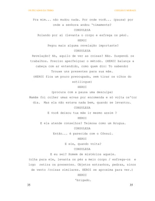 OS PECADOS DA TRIBO                                     COELHO E MORAES



      Pra mim... não mudou nada. Por onde você... (pausa) por
                    onde a senhora andou 'timamente?
                               CONSULESA
        Rolando por aí (levanta o corpo e esfrega os pés).
                                 HEROI
                 Pegou mais alguma revelação importante?
                               CONSULESA
     Revelação? Ah, aquilo de ver as coisas? Não. Suspendi os
 trabalhos. Preciso aperfeiçoar o método. (HEROI balança a
       cabeça com ar entendido, como quem diz: To sabendo)
                   Trouxe uns presentes para sua mãe.
      (HEROI fica um pouco preocupado, sem tirar os olhos do
                              estilingue)
                                 HEROI
                   (procura com a pausa uma desculpa)
 Mamãe foi colher umas ervas por encomenda e só volta os'tor
      dia.    Mas ela não estava nada bem, quando se levantou.
                               CONSULESA
                 E você deixou tua mãe ir mesmo assim ?
                                 HEROI
             E ela atende conselhos? Teimosa como um Arugua.
                               CONSULESA
                    Então... é parecida com o Cônsul.
                                 HEROI
                          E ele, quando volta?
                               CONSULESA
                  E eu sei? Homem de mistérios aquele.
(olha para ele, levanta os pés a meio corpo / esfrega-os               e
logo     retira os presentes. Objetos estranhos, pedras, sinos
     de vento /coisas similares. HEROI se aproxima para ver.)
                                 HEROI
                                'brigado.
35                                                                35
 