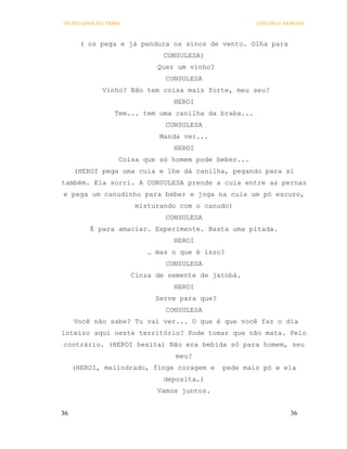 OS PECADOS DA TRIBO                                   COELHO E MORAES



       ( os pega e já pendura os sinos de vento. Olha para
                              CONSULESA)
                            Quer um vinho?
                              CONSULESA
             Vinho? Não tem coisa mais forte, meu seu?
                                HEROI
                 Tem... tem uma canilha da braba...
                              CONSULESA
                             Manda ver...
                                HEROI
                  Coisa que só homem pode beber...
     (HEROI pega uma cuia e lhe dá canilha, pegando para si
também. Ela sorri. A CONSULESA prende a cuia entre as pernas
e pega um canudinho para beber e joga na cuia um pó escuro,
                       misturando com o canudo)
                              CONSULESA
         É para amaciar. Experimente. Basta uma pitada.
                                HEROI
                          … mas o que é isso?
                              CONSULESA
                      Cinza de semente de jatobá.
                                HEROI
                            Serve para que?
                              CONSULESA
     Você não sabe? Tu vai ver... O que é que você faz o dia
inteiro aqui neste território? Pode tomar que não mata. Pelo
contrário. (HEROI hesita) Não era bebida só para homem, seu
                                 meu?
     (HEROI, melindrado, finge coragem e      pede mais pó e ela
                              deposita.)
                            Vamos juntos.


36                                                              36
 