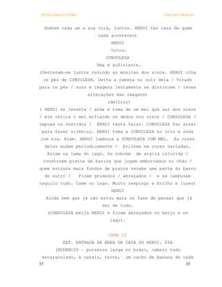 OS PECADOS DA TRIBO                                     COELHO E MORAES



 (bebem cada um a sua cuia, juntos. HEROI faz cara de quem
                             nada aconteceu)
                                  HEROI
                                  Outra.
                                CONSULESA
                             Uma é suficiente.
(Sentaram-se juntos ouvindo as músicas dos sinos. HEROI olha
 os pés de CONSULESA. Deita a cabeça no colo dela / Virado
para os pés / sons e imagens lentamente se distorcem / leves
                         alterações das imagens)
                                 (delírio)
( HEROI se levanta / anda e toma de um mel que sai dos sinos
/ ele retira o mel enfiando os dedos nos sinos / CONSULESA /
repuxa os vestidos /         HEROI tenta falar. CONSULESA faz sinal
 para fazer silêncio. HEROI toma a CONSULESA no colo e roda
com ela. Riem. HEROI lambuza a CONSULESA COM MEL.           As cores
     deles mudam periodicamente /      brilham em cores variadas.
      Rolam na lama do lago. Se cobrem        de argila colorida /
 constroem pratos de barros que jogam emborcados no chão /
quem estoura mais fundos de pratos recebe uma parte do barro
     do outro /       Ficam grudados / abraçados /    e se lambuzam
naquilo tudo. Caem no lago. Muito respingo e brilho e luzes)
                                  HEROI
     Ainda bem que já não estou mais na fase de pensar que já
                               sei de tudo.
      (CONSULESA beija HEROI e ficam abraçados no beijo e no
                                  lago).


                                 CENA 12
            EXT. ENTRADA DA ÁREA DA CASA DO HEROI. DIA
         (RUDENCIO – pulseira larga no braço, cabelo todo
 encaracolado, à cavalo, trote,           um cacho de banana de cada
37                                                                37
 