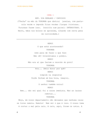 OS PECADOS DA TRIBO                                    COELHO E MORAES




                                  CENA 1
                       EXT. DIA NUBLADO / CHUVISCO
(“Fecha” na mão do TURUNXA que obstrui          janelas, com pasta-
       cola verde e impondo fitas verdes /largas /vistosas.
    Turunxas fazem isso.      Inscrito num painel: INTERDITADO. O
    Herói, mãos nos bolsos se aproxima, olhando com certa pena
                             ew curiosidade.)




                                  HEROI
                         O que está acontecendo?
                                 TURUNXA
                      (não para de fazer o que faz)
                      Não vê? Interditamos o prédio.
                                  HEROI
             Não era aí que faziam a reunião do povo?
                                 TURUNXA
                       Era... (meio duro) por quê?
                                  HEROI
                           (rápido na resposta)
                 Vocês fecham em boa hora, imagino.
                                 TURUNXA
                          O senhor também notou?
                                  HEROI
      Bem... não sei qual foi a causa imediata. Mas as causas
                                remotas...
                                 TURUNXA
    Moço, em nosso departamento não deixamos que nenhuma causa
se torne remota. Remota!        Nem sei o que é isso. O nosso lema
    é cortar o mal pela raiz. A raiz, aqui, foram os ratos. A


4                                                                4
 