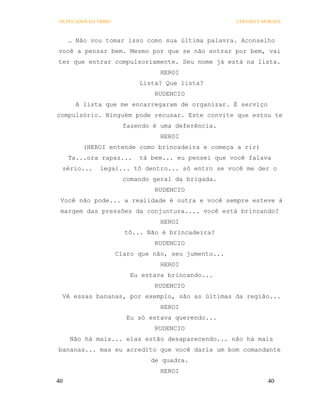 OS PECADOS DA TRIBO                                   COELHO E MORAES



     … Não vou tomar isso como sua última palavra. Aconselho
você a pensar bem. Mesmo por que se não entrar por bem, vai
ter que entrar compulsoriamente. Seu nome já está na lista.
                                  HEROI
                            Lista? Que lista?
                                RUDENCIO
       A lista que me encarregaram de organizar. É serviço
compulsório. Ninguém pode recusar. Este convite que estou te
                        fazendo é uma deferência.
                                  HEROI
         (HEROI entende como brincadeira e começa a rir)
     Ta...ora rapaz...      tá bem... eu pensei que você falava
 sério...      legal... tô dentro... só entro se você me der o
                        comando geral da brigada.
                                RUDENCIO
 Você não pode... a realidade é outra e você sempre esteve à
 margem das pressões da conjuntura.... você está brincando?
                                  HEROI
                        tô... Não é brincadeira?
                                RUDENCIO
                      Claro que não, seu jumento...
                                  HEROI
                          Eu estava brincando...
                                RUDENCIO
 Vê essas bananas, por exemplo, são as últimas da região...
                                  HEROI
                         Eu só estava querendo...
                                RUDENCIO
     Não há mais... elas estão desaparecendo... não há mais
bananas... mas eu acredito que você daria um bom comandante
                               de quadra.
                                  HEROI
40                                                              40
 