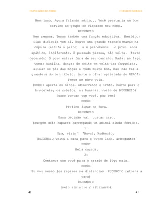 OS PECADOS DA TRIBO                                       COELHO E MORAES



      Nem isso. Agora falando sério... Você prestaria um bom
              serviço ao grupo se riscasse meu nome.
                                 RUDENCIO
     Nem pensar. Temos também uma função educativa. (heróico)
     Dias difíceis vêm aí. Houve uma grande transformação na
      cúpula (estufa o peito)      e é percebemos     o povo    anda
 apático, indiferente. O passado passou, não volta. (texto
decorado) O povo estava fora de seu caminho. Nadar no lago,
      tomar canilha, dançar de noite em volta das fogueiras,
     alisar os pés das moças é tudo muito bom, mas não faz a
 grandeza do território. (ante o olhar apatetado do HEROI)
                            Temos um novo guia.
     (HEROI aperta os olhos, observando o irmão. Corte para o
      bracelete, os cabelos, as bananas, rosto de RUDENCIO)
                      Posso contar com você, por bem?
                                   HEROI
                           Prefiro ficar de fora.
                                 RUDENCIO
                       Essa decisão vai    custar caro.
     (surgem dois rapazes carregando um animal ainda ferido).
                                    1:
                      Epa, vizin'! ‘Muvai, Rudêncio.
       (RUDENCIO volta a cara para o outro lado, arrogante)
                                   HEROI
                                Bela caçada.
                                    2:
          Contamos com você para o assado de logo mais.
                                   HEROI
 Eu vou mesmo (os rapazes se distanciam. RUDENCIO retorna a
                                   cara)
                                 RUDENCIO
                        (meio sinistro / sibilando)
41                                                                  41
 