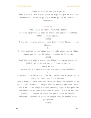 OS PECADOS DA TRIBO                                      COELHO E MORAES



                      Esses aí não perdem por esperar.
     (sai a trote. HEROI olha para os rapazes que se afastam
      divertidos. RUDENCIO passa a trote por eles. Poeira /
                                Desvanece)


                                  CENA 13
                 EXT. CASA DO HEROI. VARANDA. TARDE
     (garotos aparecem na casa de HEROI com alguns artefatos.
                           HEROI recolhe alguns)
                                   HEROI
     É que não estamos pegando mais isso. Podem ficar. (ficam
                                 alegres)
                                    1:
     Ó! Nós sabemos de um lugar que se pode pegar muita caira
          quase sem leite. Se quiser a gente te leva lá.
                                   HEROI
     Opa! Caira grande e quase sem leite...é outra conversa.
            (HEROI      para oi que fazia / toma do cesto)
                               vamos então!
       (Corte para o mato e brejo, por onde eles caminham)
                                    2:
 O senhor fica sentado aí. Me dá o cesto que a gente volta
                  com ele cheio. Não vaio demorar.
(HEROI espera, bate nuns borrachudos, pega um cigarro e vai
 assistindo. Alternar imagens com os garotos pegando bambu,
 indo à beira do brejo e dando lambadas aqui e ali pegando
     uns negócios do chão e botando no saco. HEROI de vez em
       quando ri. Sempre se ouve uns gemidinhos de criança
     fraquinha. Quando os garotos chegam com as cairas HEROI
                                 pergunta)
                                   HEROI


42                                                                 42
 