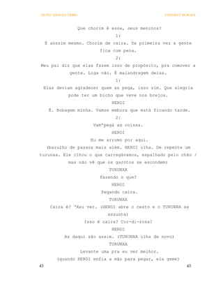 OS PECADOS DA TRIBO                                      COELHO E MORAES



                      Que chorim é esse, seus meninos?
                                    1:
     É anssim mesmo. Chorim de caira. Da primeira vez a gente
                              fica com pena.
                                    2:
Meu pai diz que elas fazem isso de propósito, pra comover a
               gente. Liga não. É malandragem delas.
                                    1:
 Elas deviam agradecer quem as pega, isso sim. Que alegria
              pode ter um bicho que veve nos brejos.
                                   HEROI
      É. Bobagem minha. Vamos embora que está ficando tarde.
                                    2:
                            Vam’pegá as coisas.
                                   HEROI
                           Eu me arrumo por aqui.
     (barulho de passos mais além. HEROI olha. De repente um
turunxa. Ele olhou o que carregávamos, espalhado pelo chão /
              mas não vê que os garotos se escondem)
                                  TURUNXA
                              Fazendo o que?
                                   HEROI
                               Pegando caira.
                                  TURUNXA
       Caira é? ‘Xeu ver. (HEROI abre o cesto e o TURUNXA se
                                 assusta)
                        Isso é caira? Cor-di-rosa?
                                   HEROI
            As daqui são assim. (TURUNXA olha de novo)
                                  TURUNXA
                       Levante uma pra eu ver melhor.
         (quando HEROI enfia a mão para pegar, ela geme)
43                                                                 43
 