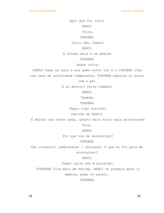 OS PECADOS DA TRIBO                                 COELHO E MORAES



                          Epa! Que foi isso?
                                HEROI
                                Chiou.
                               TURUNXA
                           Chiou não. Gemeu!
                                HEROI
                      O chiado dela é um gemido.
                               TURUNXA
                             Pegue outra.
 (HEROI mexe no saco e ela geme outra vez e o TURUNXA olha
com cara de autoridade competente. TURUNXA empurra os sacos
                              com o pé)
                      E aí dentro? Caira também?
                                HEROI
                                Também.
                               TURUNXA
                          Pegou tudo sozinho?
                          (duvida de HEROI)
 É melhor não dizer nada. Quanto mais falar mais encalacrado
                                fica.
                                HEROI
                      Por que vou me encalacrar?
                               TURUNXA
 Tão inocente! (debochando / imitando) O que eu fiz para me
                             encalacrar?
                                HEROI
                      Pegar caira não é proibido.
     (TURUNXA fica meio em dúvida. HEROI se prepara para ir
                       embora, pega os sacos).
                               TURUNXA




44                                                            44
 