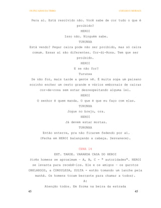 OS PECADOS DA TRIBO                                  COELHO E MORAES



 Pera aí. Está resolvido não. Você sabe de cor tudo o que é
                             proibido?
                               HEROI
                      Isso não. Ninguém sabe.
                              TURUNXA
Está vendo? Pegar caira pode não ser proibido, mas só caira
     comum. Essas aí são diferentes. Cor-di-Rosa. Tem que ser
                             proibido.
                               HEROI
                           E se não for?
                              Turunxa
 Se não for, mais tarde a gente vê. É muita sopa um paisano
sozinho encher um cesto grande e vários embornais de cairas
         cor-de-rosa sem estar desrespeitando alguma lei.
                               HEROI
       O senhor é quem manda. O que é que eu faço com elas.
                              TURUNXA
                        Jogue no brejo, ora.
                               HEROI
                       Já devem estar mortas.
                              TURUNXA
          Então enterre, pra não ficarem fedendo por aí.
         (Fecha em HEROI balançando a cabeça. Desvanece).


                              CENA 14
                 EXT. TARDE. VARANDA CASA DO HEROI
(três homens se aproximam – A, B, C - " autoridades". HEROI
     se levanta para recebê-los. Ele e os amigos – os garotos
OBELARDOS, a CONSULESA, ZULTA - estão tomando um lanche pela
      manhã. Os homens tocam berrante para chamar a todos).
                                A:
           Atenção todos. Em forma na beira da estrada
45                                                             45
 