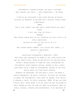 OS PECADOS DA TRIBO                                 COELHO E MORAES



        (lentamente, ninguém entende, vão para a estrada)
      Mais rápido, por favor... mais disposição... em forma.
                                  B:
       O motivo da convocação é que vocês abrirão um buraco
 circular na dimensão já marcada com a estacas (todos olham
                             espantados).
                                HEROI
     Que é isso. Quem é que quer abrir algum buraco por aqui?
                                ZULTA
                      O sol logo logo tá forte...
                               EDUALDO
 Nem contem comigo pois eu vou trabalhar em outro sítio e já
                          estou apalavrado.
              (sorriso de mofa na cara de A e B e C)
                                HEROI
       Não contem comigo também...vou visitar meu irmão... o
                        assunto é importante.
                                  C:
            (auxiliares estaqueiam e demarcam o chão)
     Não vimos aqui perguntar se podem ou não. Esse buraco tem
 que ser aberto hoje. Antes do pôr-do-sol ele tem que estar
      furado e desentulhado. É ordem de cima, entenderam? As
     ferramentas estão naquela carroça. Quando eu der o apito
 todo mundo corre e pega as ferramentas. Quando eu der dois
               apitos quero ver todo mundo cavando.
     (momento de apreensão. Um olha para o outro. Há medos e
certos desesperos. Um apito. Correria. Um pouco de confusão
no pegar das ferramentas. Todo mundo se agrupa. Dois apitos
e começam a cavar. Os A,B,C, palpitam. HEROI vê que seu chão
é muito duro. Tenta mudar e um dos A,B,C dá uma chicotada no
chão. Tomada de suor de cada um. Mãos em picaretas. Mãos na
 testa. Cansaço. Olhares sem entendimento. A se aproxima de
46                                                            46
 