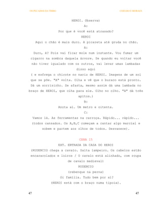 OS PECADOS DA TRIBO                                   COELHO E MORAES



                             HEROI. Observa)
                                   A:
                      Por que é você está atrasado?
                                  HEROI
      Aqui o chão é mais duro. A picareta até gruda no chão.
                                   A:
     Duro, é? Pois vai ficar mole num instante. Vou fumar um
 cigarro na sombra daquela árvore. Se quando eu voltar você
 não tiver igualado com os outros, vai levar umas lambadas
                               disso aqui
 ( e esfrega o chicote no nariz de HEROI. Imagens de um sol
 que se põe. "A" volta. Olha e vê que o buraco está pronto.
 Dá um sorrisinho. Se afasta, mesmo assim dá uma lambada no
braço de HEROI, que olha para ele. Olho no olho. "A" dá três
                                apitos.)
                                   B:
                      Anota aí. Um metro e oitenta.
                                   C:
     Vamos lá. As ferramentas na carroça. Rápido... rápido...
 (todos cansados. Os A,B,C começam a cantar algo marcial e
          sobem e partem aos olhos de todos. Desvanece).


                                 CENA 15
                      EXT. ENTRADA DA CASA DO HEROI
 (RUDENCIO chega a cavalo. Salta lampeiro. Os cabelos estão
 encaracolados e loiros / O cavalo está alinhado, com roupa
                           de cavalo medieval)
                                RUDENCIO
                           (rebenque na perna)
                       Oi família. Tudo bem por aí?
               (HEROI está com o braço numa tipoia).


47                                                              47
 