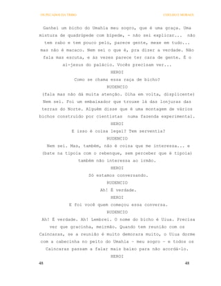 OS PECADOS DA TRIBO                                    COELHO E MORAES



 Ganhei um bicho do Umahla meu sogro, que é uma graça. Uma
mistura de quadrúpede com bípede, - não sei explicar...           não
     tem rabo e tem pouco pelo, parece gente, mexe em tudo...
mas não é macaco. Nem sei o que é, pra dizer a verdade. Não
 fala mas escuta, e às vezes parece ter cara de gente. É o
            ai-jesus do palácio. Vocês precisam ver...
                                  HEROI
                 Como se chama essa raça de bicho?
                                 RUDENCIO
 (fala mas não dá muita atenção. Olha em volta, displicente)
 Nem sei. Foi um embaixador que trouxe lá das lonjuras das
 terras do Norte. Alguém disse que é uma montagem de vários
bichos construído por cientistas          numa fazenda experimental.
                                  HEROI
                E isso é coisa legal? Tem serventia?
                                 RUDENCIO
     Nem sei. Mas, também, não é coisa que me interessa... e
 (bate na tipoia com o rebenque, sem perceber que é tipoia)
                      também não interessa ao irmão.
                                  HEROI
                          Só estamos conversando.
                                 RUDENCIO
                              Ah! É verdade.
                                  HEROI
               E foi você quem começou essa conversa.
                                 RUDENCIO
 Ah! É verdade. Ah! Lembrei. O nome do bicho é Uiua. Precisa
       ver que gracinha, meirmão. Quando tem reunião com os
Caincaras, se a reunião é muito demorara muito, o Uiua dorme
com a cabecinha no peito do Umahla – meu sogro – e todos os
     Caincaras passam a falar mais baixo para não acordá-lo.
                                  HEROI
48                                                               48
 