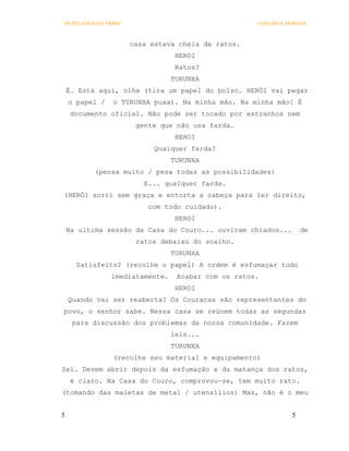 OS PECADOS DA TRIBO                                  COELHO E MORAES



                      casa estava cheia de ratos.
                                  HEROI
                                  Ratos?
                                 TURUNXA
    É. Está aqui, olhe (tira um papel do bolso. HERÓI vai pegar
    o papel /   o TURUNXA puxa). Na minha mão. Na minha mão! É
     documento oficial. Não pode ser tocado por estranhos nem
                       gente que não usa farda.
                                  HEROI
                            Qualquer farda?
                                 TURUNXA
           (pensa muito / pesa todas as possibilidades)
                         E... qualquer farda.
(HERÓI sorri sem graça e entorta a cabeça para ler direito,
                          com todo cuidado).
                                  HEROI
    Na ultima sessão da Casa do Couro... ouviram chiados...        de
                       ratos debaixo do soalho.
                                 TURUNXA
      Satisfeito? (recolhe o papel) A ordem é esfumaçar tudo
                imediatamente.    Acabar com os ratos.
                                  HEROI
    Quando vai ser reaberta? Os Couracas são representantes do
povo, o senhor sabe. Nessa casa se reúnem todas as segundas
     para discussão dos problemas da nossa comunidade. Fazem
                                 leis...
                                 TURUNXA
                (recolhe seu material e equipamento)
Sei. Devem abrir depois da esfumação e da matança dos ratos,
     é claro. Na Casa do Couro, comprovou-se, tem muito rato.
(tomando das maletas de metal / utensílios) Mas, não é o meu


5                                                              5
 
