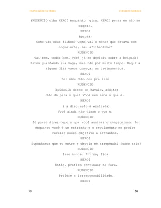 OS PECADOS DA TRIBO                                   COELHO E MORAES



 (RUDENCIO olha HEROI enquanto        gira. HEROI pensa em não se
                                 expor).
                                  HEROI
                                 (pausa)
       Como vão seus filhos? Como vai o menor que estava com
                      coqueluche, meu afilhadinho?
                                RUDENCIO
      Vai bem. Todos bem. Você já se decidiu sobre a brigada?
 Estou guardando sua vaga, mas não por muito tempo. Daqui a
            alguns dias vamos começar os treinamentos.
                                  HEROI
                        Sei não. Não dou pra isso.
                                RUDENCIO
                 (RUDENCIO desce do cavalo, afoito)
            Não dá para o que? Você nem sabe o que é.
                                  HEROI
                        ( a discussão é exaltada)
                      Você ainda não disse o que é!
                                RUDENCIO
     Só posso dizer depois que você assinar o compromisso. Por
      enquanto você é um estranho e o regulamento me proíbe
                revelar nosso objetivo a estranhos.
                                  HEROI
 Suponhamos que eu entre e depois me arrependa? Posso sair?
                                RUDENCIO
                        Isso nunca. Entrou, fica.
                                  HEROI
                  Então, prefiro continuar de fora.
                                RUDENCIO
                      Prefere a irresponsabilidade.
                                  HEROI


50                                                              50
 