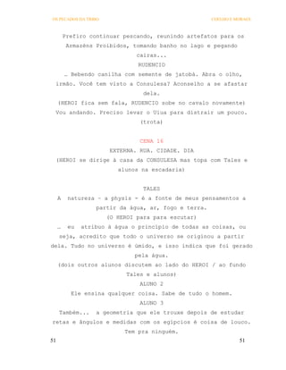 OS PECADOS DA TRIBO                                    COELHO E MORAES



         Prefiro continuar pescando, reunindo artefatos para os
          Armazéns Proibidos, tomando banho no lago e pegando
                               cairas...
                                RUDENCIO
         … Bebendo canilha com semente de jatobá. Abra o olho,
 irmão. Você tem visto a Consulesa? Aconselho a se afastar
                                 dela.
     (HEROI fica sem fala, RUDENCIO sobe no cavalo novamente)
 Vou andando. Preciso levar o Uiua para distrair um pouco.
                                (trota)


                                CENA 16
                       EXTERNA. RUA. CIDADE. DIA
 (HEROI se dirige à casa da CONSULESA mas topa com Tales e
                          alunos na escadaria)


                                 TALES
     A    natureza – a physis - é a fonte de meus pensamentos a
                   partir da água, ar, fogo e terra.
                      (O HEROI para para escutar)
     …    eu   atribuo à água o princípio de todas as coisas, ou
     seja, acredito que todo o universo se originou a partir
dela. Tudo no universo é úmido, e isso indica que foi gerado
                               pela água.
     (dois outros alunos discutem ao lado do HEROI / ao fundo
                            Tales e alunos)
                                ALUNO 2
           Ele ensina qualquer coisa. Sabe de tudo o homem.
                                ALUNO 3
     Também...     a geometria que ele trouxe depois de estudar
retas e ângulos e medidas com os egípcios é coisa de louco.
                            Tem pra ninguém.
51                                                               51
 