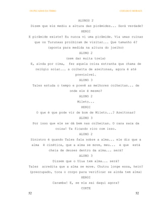 OS PECADOS DA TRIBO                                   COELHO E MORAES



                              ALUNOS 2
 Dizem que ele mediu a altura das pirâmides... Será verdade?
                               HEROI
E pirâmide existe? Eu nunca vi uma pirâmide. Via umas ruínas
      que os Turunxas proibiram de visitar... Que tamanho é?
             (aponta para medida na altura do joelho)
                              ALUNO 2
                       (sem dar muita trela)
 E, ainda por cima,     fez aquela coisa estranha que chama de
      relógio solar... a colheita de azeitonas, agora é até
                            previsível.
                              ALUNO 3
     Tales estuda o tempo e prevê as melhores colheitas... de
                         onde ele é mesmo?
                              ALUNO 2
                             Mileto...
                               HEROI
       O que é que pode vir de bom de Mileto...? Azeitonas?
                              ALUNO 3
     Por isso que ele se dá bem nas colheitas. O cara saca da
                  coisa! Ta ficando rico com isso.
                              ALUNO 2
 Sinistro é quando Tales fala sobre a alma... ele diz que a
 alma     é cinética, que a alma se move, meu...     e que    está
             cheia de deuses dentro da alma... será?
                              ALUNO 3
                Dizsem que o Uiua tem alma... será?
Tales    acredita que a alma se move. Chutou longe essa, hein?
(preocupado, toca o corpo para verificar se ainda tem alma)
                               HEROI
                Caramba! E, se ela sai daqui agora?
                               CORTE
52                                                              52
 