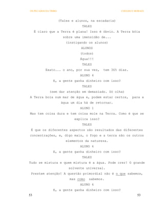 OS PECADOS DA TRIBO                                    COELHO E MORAES



                      (Tales e alunos, na escadaria)
                                  TALES
     É claro que a Terra é plana! Isso é óbvio. A Terra bóia
                        sobre uma imensidão de...
                          (instigando os alunos)
                                  ALUNOS
                                 (todos)
                                 Água!!!
                                  TALES
           Exato... o ano, por sua vez,       tem 365 dias.
                                 ALUNO 4
                E, a gente ganha dinheiro com isso?
                                  TALES
             (sem dar atenção em demasiado. Só olha)
A Terra boia num mar de água e, podem estar certos,           para a
                       água um dia há de retornar.
                                 ALUNO 1
Mas tem coisa dura e tem coisa mole na Terra. Como é que se
                              explica isso?
                                  TALES
 É que os diferentes aspectos são resultados das diferentes
concentrações, e, digo mais, o fogo e a terra são os outros
                          elementos da natureza.
                                 ALUNO 4
                E, a gente ganha dinheiro com isso?
                                  TALES
Tudo se mistura e quem mistura é a água. Pode crer! O grande
                           solvente universal.
 Prestem atenção! A questão primordial não é o que sabemos,
                            mas como   sabemos.
                                 ALUNO 4
                E, a gente ganha dinheiro com isso?
53                                                               53
 