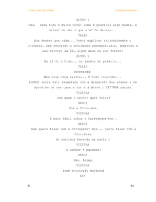 OS PECADOS DA TRIBO                                    COELHO E MORAES



                                 ALUNO 1
Mas,     isso tudo é muito novo! como é possível algo mudar, e
               deixar de ser o que era? Os deuses...
                                  TALES
      Que deuses que nada... Vamos explicar racionalmente o
universo, sem recorrer a entidades sobrenaturais. (nervoso e
           aos berros) Já viu algum deus na sua frente?
                                 ALUNO 1
            Eu já vi o Uiua... na janela do palácio...
                                  TALES
                                (berrando)
            Nem esse Uiua existe... É tudo invenção...
(HEROI corre dali assustado com a dispersão dos alunos e se
      aproxima de uma casa e usa a aldrava / VIZINHA surge)
                                 VIZINHA
                       Com quem o senhor quer falar?
                                  HEROI
                             Com a Consulesa.
                                 VIZINHA
               É mais fácil achar o Corregedor-Mor .
                                  HEROI
     Não quero falar com o Corregedor-mor... Quero falar com a
                                Consulesa
                      (e continua batendo na porta )
                                 VIZINHA
                            O senhor é parente?
                                  HEROI
                                Não. Amigo.
                                 VIZINHA
                          (com entonação maldosa)
                                   Ah!


54                                                               54
 