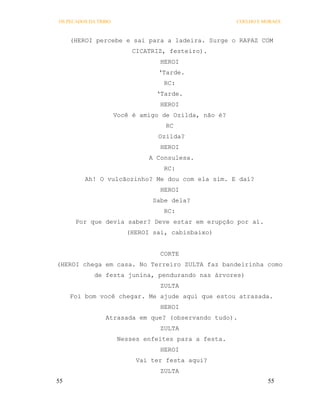 OS PECADOS DA TRIBO                                    COELHO E MORAES



     (HEROI percebe e sai para a ladeira. Surge o RAPAZ COM
                           CICATRIZ, festeiro).
                                  HEROI
                                  ‘Tarde.
                                   RC:
                                 ‘Tarde.
                                  HEROI
                      Você é amigo de Ozilda, não é?
                                    RC
                                  Ozilda?
                                  HEROI
                               A Consulesa.
                                   RC:
         Ah! O vulcãozinho? Me dou com ela sim. E daí?
                                  HEROI
                                Sabe dela?
                                   RC:
      Por que devia saber? Deve estar em erupção por aí.
                         (HEROI sai, cabisbaixo)


                                  CORTE
(HEROI chega em casa. No Terreiro ZULTA faz bandeirinha como
             de festa junina, pendurando nas árvores)
                                  ZULTA
     Foi bom você chegar. Me ajude aqui que estou atrasada.
                                  HEROI
                 Atrasada em que? (observando tudo).
                                  ZULTA
                       Nesses enfeites para a festa.
                                  HEROI
                            Vai ter festa aqui?
                                  ZULTA
55                                                               55
 