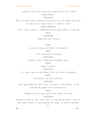 OS PECADOS DA TRIBO                                   COELHO E MORAES



        (rindo) É teu! Só faltam uns pontinhos e aí a gente
                              experimenta.
                               CONSULESA
Não é um amor esse velhinho? Qualquer dia nós vamos sair por
            aí para fazer umas coisas. O senhor topa?
                             VELHO OBELARDO
 Crie juízo, menina. (CONSULESA pisca para HEROI e toma das
                                 mãos)
                               CONSULESA
                          Vamos dar uma voltas?


                                 CORTE
               ( passeio pelas estradas florestais)
                                 HEROI
                        Você sabe que é vigiada?
                               CONSULESA
               Sempre soube. Desde que chegamos aqui.
                                 HEROI
                             Agora é sério.
                               CONSULESA
       E o que é que eu vou fazer? Não vou viver escondida.
                                 HEROI
                      Você devia ter mais cautela.
                               CONSULESA
     Eles não podem me fazer mal. Já armei a cama deles. É uma
                 questão de tempo eles caírem nela.
                                 HEROI
           Rudêncio disse para que eu me afaste de você.
                               CONSULESA
Acalme-se que vai dar tudo certo. E não me pergunte o que é.
 Não posso dizer. É uma questão de tempo. E tem um segredo
                                  aí.
59                                                              59
 