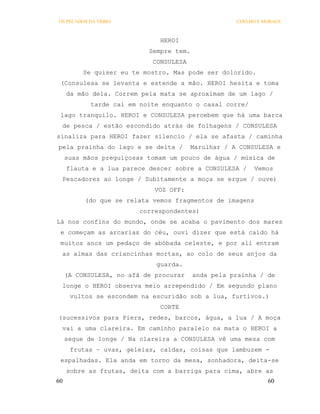 OS PECADOS DA TRIBO                                 COELHO E MORAES



                              HEROI
                           Sempre tem.
                            CONSULESA
          Se quiser eu te mostro. Mas pode ser dolorido.
 (Consulesa se levanta e estende a mão. HEROI hesita e toma
     da mão dela. Correm pela mata se aproximam de um lago /
            tarde cai em noite enquanto o casal corre/
 lago tranquilo. HEROI e CONSULESA percebem que há uma barca
 de pesca / estão escondido atrás de folhagens / CONSULESA
sinaliza para HEROI fazer silencio / ela se afasta / caminha
pela prainha do lago e se deita /       Marulhar / A CONSULESA e
     suas mãos preguiçosas tomam um pouco de água / música de
     flauta e a lua parece descer sobre a CONSULESA /     Vemos
 Pescadores ao longe / Subitamente a moça se ergue / ouve)
                             VOZ OFF:
          (do que se relata vemos fragmentos de imagens
                         correspondentes)
Lá nos confins do mundo, onde se acaba o pavimento dos mares
 e começam as arcarias do céu, ouvi dizer que está caído há
 muitos anos um pedaço de abóbada celeste, e por ali entram
 as almas das criancinhas mortas, ao colo de seus anjos da
                             guarda.
     (A CONSULESA, no afã de procurar    anda pela prainha / de
 longe o HEROI observa meio arrependido / Em segundo plano
      vultos se escondem na escuridão sob a lua, furtivos.)
                              CORTE
(sucessivos para Piers, redes, barcos, água, a lua / A moça
 vai a uma clareira. Em caminho paralelo na mata o HEROI a
     segue de longe / Na clareira a CONSULESA vê uma mesa com
      frutas – uvas, geleias, caldas, coisas que lambuzem -
 espalhadas. Ela anda em torno da mesa, sonhadora, deita-se
     sobre as frutas, deita com a barriga para cima, abre as
60                                                            60
 