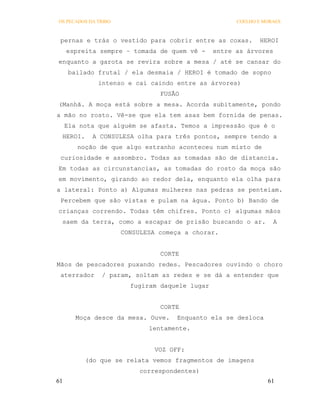 OS PECADOS DA TRIBO                                   COELHO E MORAES



 pernas e trás o vestido para cobrir entre as coxas.         HEROI
     espreita sempre – tomada de quem vê -      entre as árvores
enquanto a garota se revira sobre a mesa / até se cansar do
      bailado frutal / ela desmaia / HEROI é tomado de sopno
              intenso e cai caindo entre as árvores)
                                FUSÃO
(Manhã. A moça está sobre a mesa. Acorda subitamente, pondo
a mão no rosto. Vê-se que ela tem asas bem fornida de penas.
     Ela nota que alguém se afasta. Temos a impressão que é o
 HEROI.     A CONSULESA olha para três pontos, sempre tendo a
        noção de que algo estranho aconteceu num misto de
 curiosidade e assombro. Todas as tomadas são de distancia.
Em todas as circunstancias, as tomadas do rosto da moça são
em movimento, girando ao redor dela, enquanto ela olha para
a lateral: Ponto a) Algumas mulheres nas pedras se penteiam.
 Percebem que são vistas e pulam na água. Ponto b) Bando de
crianças correndo. Todas têm chifres. Ponto c) algumas mãos
 saem da terra, como a escapar de prisão buscando o ar.           A
                      CONSULESA começa a chorar.


                                CORTE
Mãos de pescadores puxando redes. Pescadores ouvindo o choro
 aterrador     / param, soltam as redes e se dá a entender que
                        fugiram daquele lugar


                                CORTE
        Moça desce da mesa. Ouve.   Enquanto ela se desloca
                             lentamente.


                               VOZ OFF:
          (do que se relata vemos fragmentos de imagens
                           correspondentes)
61                                                              61
 