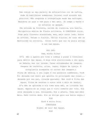 OS PECADOS DA TRIBO                                 COELHO E MORAES



     Vem comigo ao meu palácio de estalactites cor de safira,
      onde há babilônias submersas. Guiarei você através dos
     pórticos. Não responda à interpelação muda das esfinges.
 Abandona as asas e vem para o meu amor. Já rompe a manhã e
                       as estrelas se apagam.
     (Na entrada da floresta, saindo da clareira, ela hesita.
 Obrigatória música de flauta solitária. A CONSULESA corre.
 Foge pela floresta atarantada, mas, pelo outro lado. Entre
as árvores. Tensão e flautas. Várias flautas. As asas vão se
destruindo na correria.      Corre tanto que sai na praia antiga
                          e cai nas águas.


                              VOZ OFF:
                          Vem, minha filha!
     (U'a   mão a agarra por trás e começa a puxar a Consulesa
para dentro das águas. A moça está aterrorizada e não quer,
     se debate, mas vai levada. Cenas entremeadas de imagens.
      Imagens de castelos, orlas, lagos, órgãos de igreja. A
            sonoplastia acompanha os cortes das imagens.)
Filha de sereia, o seu lugar é nos palácios submersos. Você
foi deixada num cesto que aportou no principado das rosas...
deixada por seu pai, covarde pescador. Mas você é filha das
      águas. Filha de sereias e nunca será o anjo do Senhor.
 (U’a mão se aproxima e ela toma essa mão, se livrando das
águas. Agarra-se ao corpo que é visto somente por trás. Ela
está abraçada à ele. Soluçando. Ele a afasta. Toma das mãos
dela. Dedo contra dedo. Ele se dirige para sua barca negra.)
                                 ELE
                          Você é muito fria.
                              CONSULESA
                      Acabei de sair das águas.
                                 ELE
62                                                            62
 