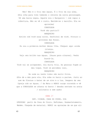 OS PECADOS DA TRIBO                                     COELHO E MORAES



        Não! Não é o frio das águas. É o frio da sua alma.
 (Ela olha para trás temendo o retorno da outra personagem.
     Vê uma barca negra. Aquele era o Barqueiro - com capuz e
 cobertura. Não se vê o rosto. Mantém-se o marulho. Ela se
                                 aproxima)
                                 CONSULESA
                             Você não partiu!?
                                 BARQUEIRO
     Estive com você essa noite. Desfrutei de você. Procuro a
                            princesa das Rosas.
                                 CONSULESA
     Eu sou a primeira mulher dessa Ilha. Cheguei aqui ainda
                                 criança.
                                 BARQUEIRO
      Vejo seu brilho nas águas. [Pausa para olhares]. Venho
                                 buscá-la.
                                 CONSULESA
Você vai se arrepender. Sou muita fria. As pessoas fogem ao
                 meu toque. Você já percebeu isso.
                                 BARQUEIRO
              De onde eu venho todos são muito frios.
(Ele dá a mão para ela. Ela sobe no barco e partem. Junto ao
 som de flautas o bater de um sino e a lua. Imagens de uma
 Igreja sob as águas. / da Mata o HEROI surge correndo e vê
que a CONSULESA se afasta no barco / desaba sentado na areia
                          / solitário e sem ação)


                                  CENA 17
                      EXT. CIDADE. CASA DO COURO. DIA
(PESSOAS     perto da Casa do Couro. Reformas. Desmantelamento.
Medem. Chegada de material. HEROI se aproxima de um que ali


63                                                                63
 
