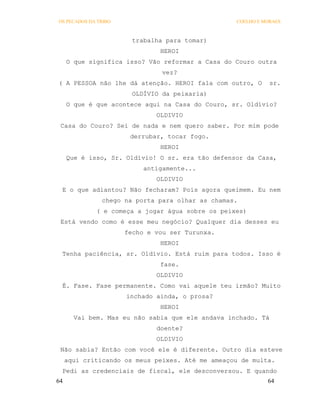 OS PECADOS DA TRIBO                               COELHO E MORAES



                        trabalha para tomar)
                               HEROI
     O que significa isso? Vão reformar a Casa do Couro outra
                                vez?
( A PESSOA não lhe dá atenção. HEROI fala com outro, O        sr.
                        OLDÍVIO da peixaria)
     O que é que acontece aqui na Casa do Couro, sr. Oldívio?
                              OLDIVIO
 Casa do Couro? Sei de nada e nem quero saber. Por mim pode
                       derrubar, tocar fogo.
                               HEROI
     Que é isso, Sr. Oldívio! O sr. era tão defensor da Casa,
                           antigamente...
                              OLDIVIO
 E o que adiantou? Não fecharam? Pois agora queimem. Eu nem
               chego na porta para olhar as chamas.
             ( e começa a jogar água sobre os peixes)
 Está vendo como é esse meu negócio? Qualquer dia desses eu
                      fecho e vou ser Turunxa.
                               HEROI
 Tenha paciência, sr. Oldívio. Está ruim para todos. Isso é
                               fase.
                              OLDIVIO
 É. Fase. Fase permanente. Como vai aquele teu irmão? Muito
                      inchado ainda, o prosa?
                               HEROI
       Vai bem. Mas eu não sabia que ele andava inchado. Tá
                              doente?
                              OLDIVIO
 Não sabia? Então com você ele é diferente. Outro dia esteve
     aqui criticando os meus peixes. Até me ameaçou de multa.
 Pedi as credenciais de fiscal, ele desconversou. E quando
64                                                          64
 
