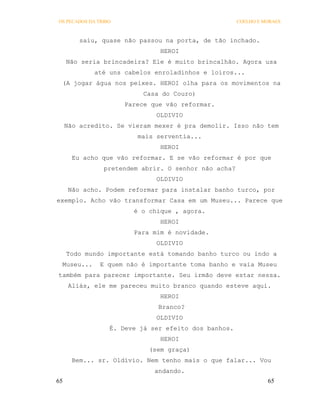OS PECADOS DA TRIBO                                   COELHO E MORAES



         saiu, quase não passou na porta, de tão inchado.
                               HEROI
     Não seria brincadeira? Ele é muito brincalhão. Agora usa
             até uns cabelos enroladinhos e loiros...
 (A jogar água nos peixes. HEROI olha para os movimentos na
                           Casa do Couro)
                      Parece que vão reformar.
                              OLDIVIO
     Não acredito. Se vieram mexer é pra demolir. Isso não tem
                         mais serventia...
                               HEROI
       Eu acho que vão reformar. E se vão reformar é por que
                pretendem abrir. O senhor não acha?
                              OLDIVIO
      Não acho. Podem reformar para instalar banho turco, por
exemplo. Acho vão transformar Casa em um Museu... Parece que
                        é o chique , agora.
                               HEROI
                        Para mim é novidade.
                              OLDIVIO
     Todo mundo importante está tomando banho turco ou indo a
 Museu...      E quem não é importante toma banho e vaia Museu
também para parecer importante. Seu irmão deve estar nessa.
      Aliás, ele me pareceu muito branco quando esteve aqui.
                               HEROI
                               Branco?
                              OLDIVIO
                  É. Deve já ser efeito dos banhos.
                               HEROI
                            (sem graça)
       Bem... sr. Oldívio. Nem tenho mais o que falar... Vou
                              andando.
65                                                              65
 
