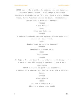 OS PECADOS DA TRIBO                                   COELHO E MORAES



 (HEROI sai e olha o prédio. De repente topa com tabuletas
       indicando Banhos Turcos.      HEROI chega a uma grande
 residência encimada com um ‘R’. HEROI toca a sineta várias
     vezes. Surgem Turunxas armados de lanças. Imediatamente
                 cercam HEROI / alvoroço / tensão).
                                TURUNXA
                              O que deseja?
                                 HEROI
                           Falar com Rudêncio.
                                TURUNXA
     O Caincara Rudêncio não pode receber ninguém pois está
                        tomando um   banho turco.
                                 HEROI
                  Quanto tempo eu terei de esperar?
                                TURUNXA
                       geralmente, algumas horas.
                                 HEROI
                              Tanto assim?
                                TURUNXA
 É. Hoje o Caincara deve demorar mais pois está inaugurando
       a sala e ainda não conhece o cerimonial, que é meio
                              complicado.
           (HEROI olha para os jardins da residência)
     O senhor volte amanhã. Mas, não de tarde, que é hora do
                                 banho.
                                (pausa)
                             Algum recado?
                                 HEROI
                        Fala que o irmão dele...
                      (desiste e abana a mão /sai)




66                                                              66
 